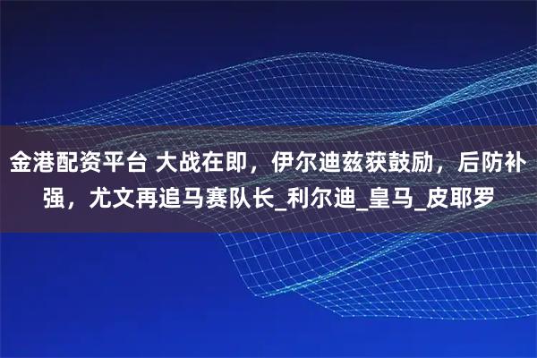 金港配资平台 大战在即，伊尔迪兹获鼓励，后防补强，尤文再追马赛队长_利尔迪_皇马_皮耶罗