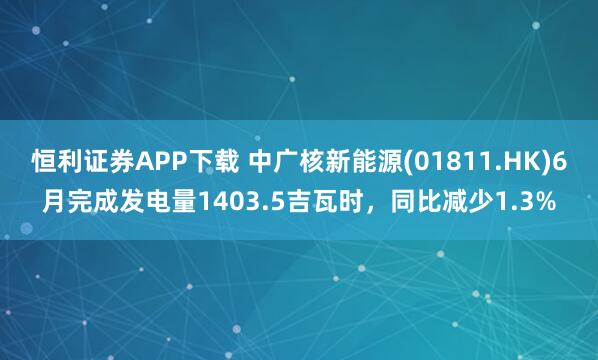 恒利证券APP下载 中广核新能源(01811.HK)6月完成发电量1403.5吉瓦时，同比减少1.3%