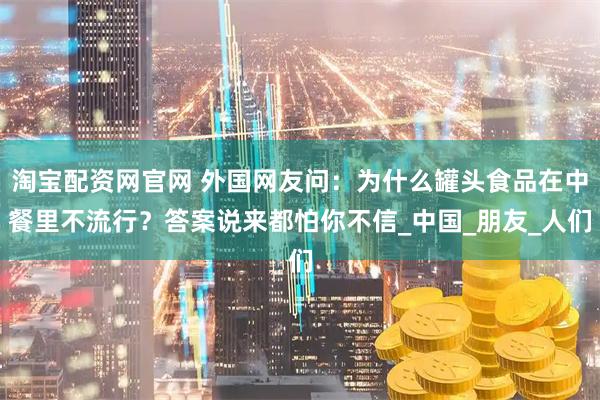 淘宝配资网官网 外国网友问：为什么罐头食品在中餐里不流行？答案说来都怕你不信_中国_朋友_人们
