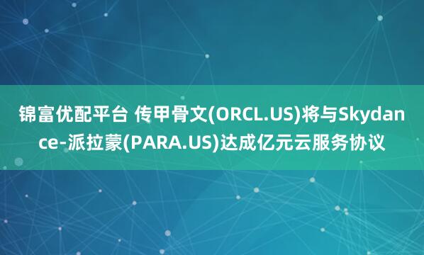 锦富优配平台 传甲骨文(ORCL.US)将与Skydance-派拉蒙(PARA.US)达成亿元云服务协议