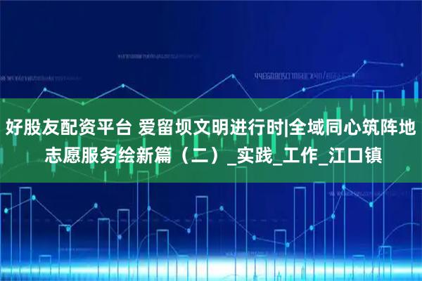 好股友配资平台 爱留坝文明进行时|全域同心筑阵地 志愿服务绘新篇（二）_实践_工作_江口镇