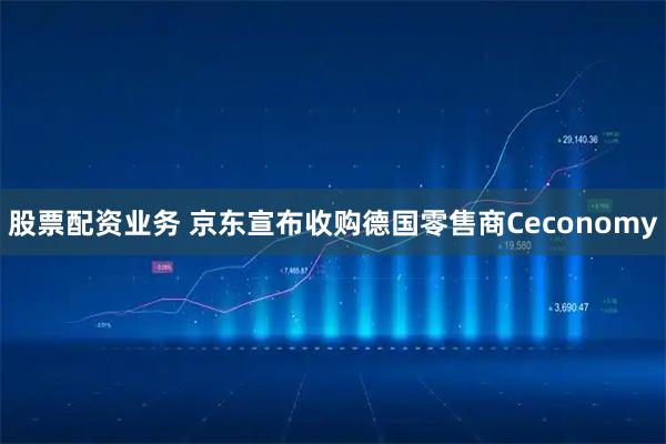 股票配资业务 京东宣布收购德国零售商Ceconomy
