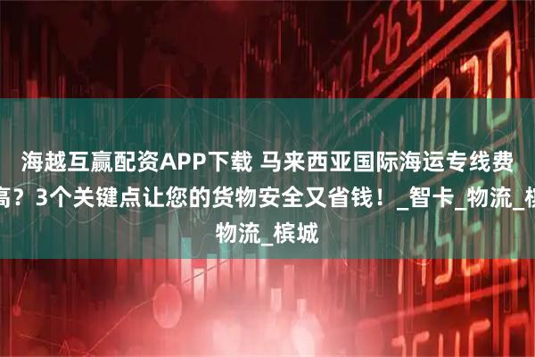 海越互赢配资APP下载 马来西亚国际海运专线费用高？3个关键点让您的货物安全又省钱！_智卡_物流_槟城