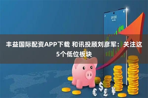 丰益国际配资APP下载 和讯投顾刘彦军：关注这5个低位板块