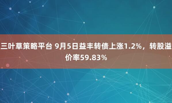 三叶草策略平台 9月5日益丰转债上涨1.2%，转股溢价率59.83%