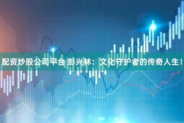 配资炒股公司平台 彭兴林：文化守护者的传奇人生！
