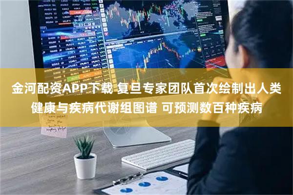 金河配资APP下载 复旦专家团队首次绘制出人类健康与疾病代谢组图谱 可预测数百种疾病
