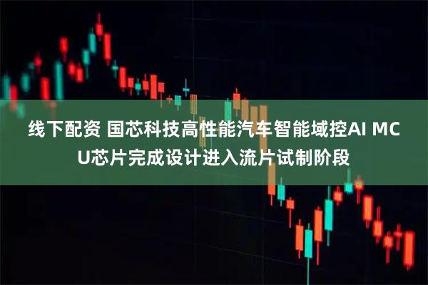线下配资 国芯科技高性能汽车智能域控AI MCU芯片完成设计进入流片试制阶段