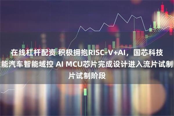 在线杠杆配资 积极拥抱RISC-V+AI，国芯科技高性能汽车智能域控 AI MCU芯片完成设计进入流片试制阶段