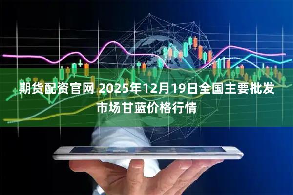 期货配资官网 2025年12月19日全国主要批发市场甘蓝价格行情