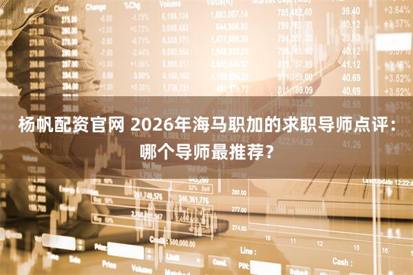 杨帆配资官网 2026年海马职加的求职导师点评：哪个导师最推荐？
