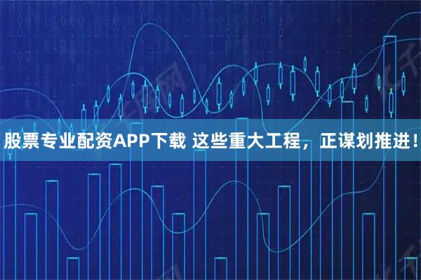 股票专业配资APP下载 这些重大工程，正谋划推进！