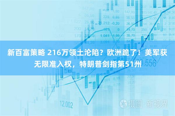 新百富策略 216万领土沦陷？欧洲跪了！美军获无限准入权，特朗普剑指第51州