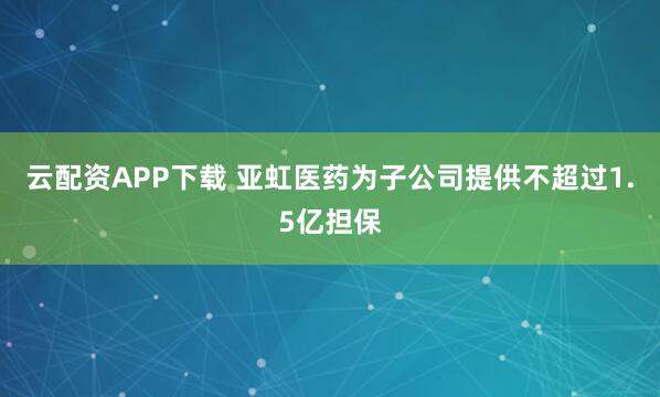 云配资APP下载 亚虹医药为子公司提供不超过1.5亿担保