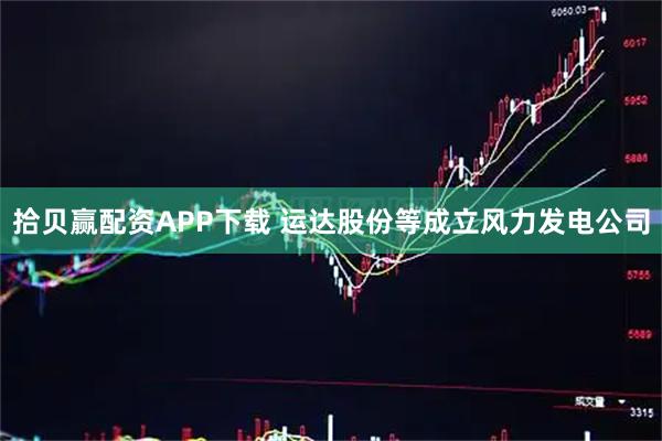 拾贝赢配资APP下载 运达股份等成立风力发电公司