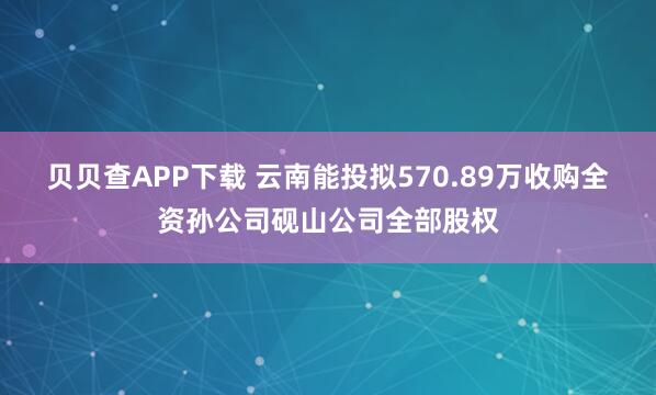 贝贝查APP下载 云南能投拟570.89万收购全资孙公司砚山公司全部股权